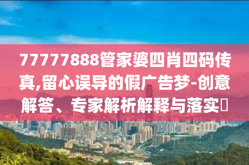 77777888管家婆四肖四碼傳真,留心誤導(dǎo)的假廣告夢(mèng)-創(chuàng)意解答、專家解析解釋與落實(shí)?