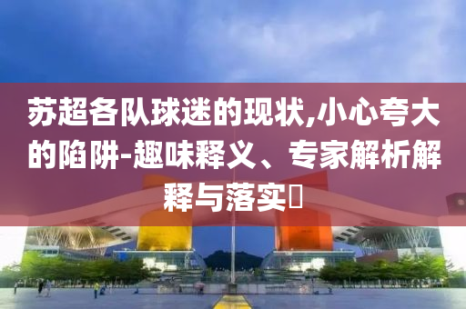 蘇超各隊球迷的現狀,小心夸大的陷阱-趣味釋義、專家解析解釋與落實?