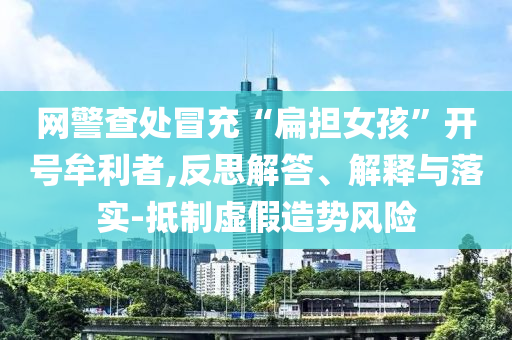 網警查處冒充“扁擔女孩”開號牟利者,反思解答、解釋與落實-抵制虛假造勢風險