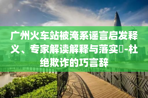 廣州火車站被淹系謠言啟發(fā)釋義、專家解讀解釋與落實(shí)?-杜絕欺詐的巧言辭