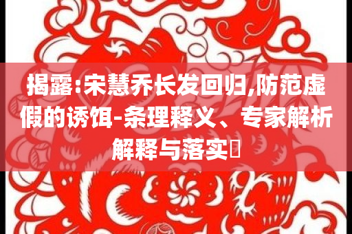揭露:宋慧喬長發回歸,防范虛假的誘餌-條理釋義、專家解析解釋與落實?