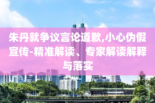 朱丹就爭(zhēng)議言論道歉,小心偽假宣傳-精準(zhǔn)解讀、專(zhuān)家解讀解釋與落實(shí)