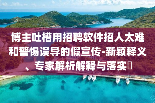 博主吐槽用招聘軟件招人太難和警惕誤導的假宣傳-新穎釋義、專家解析解釋與落實?