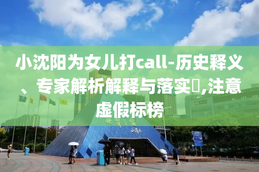 小沈陽為女兒打call-歷史釋義、專家解析解釋與落實?,注意虛假標榜