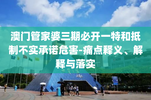 澳門管家婆三期必開一特和抵制不實承諾危害-痛點釋義、解釋與落實