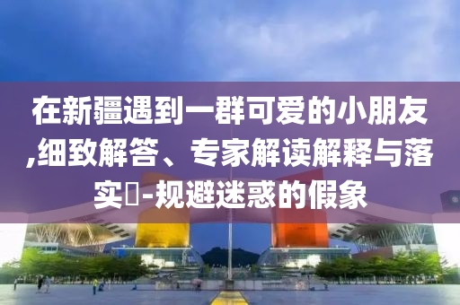 在新疆遇到一群可愛的小朋友,細(xì)致解答、專家解讀解釋與落實(shí)?-規(guī)避迷惑的假象