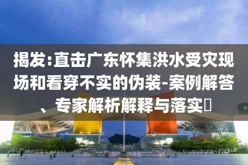揭發:直擊廣東懷集洪水受災現場和看穿不實的偽裝-案例解答、專家解析解釋與落實?