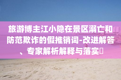 旅游博主江小隱在景區溺亡和防范欺詐的假推銷詞-改進解答、專家解析解釋與落實?