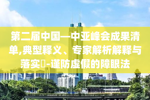 第二屆中國—中亞峰會成果清單,典型釋義、專家解析解釋與落實?-謹防虛假的障眼法