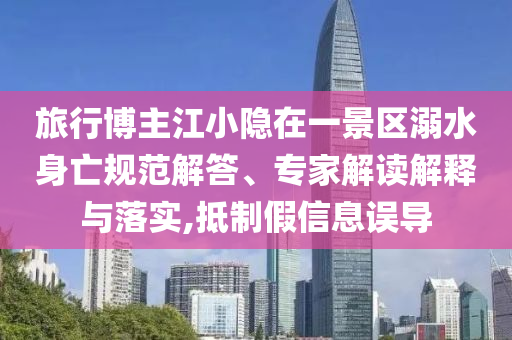 旅行博主江小隱在一景區溺水身亡規范解答、專家解讀解釋與落實,抵制假信息誤導