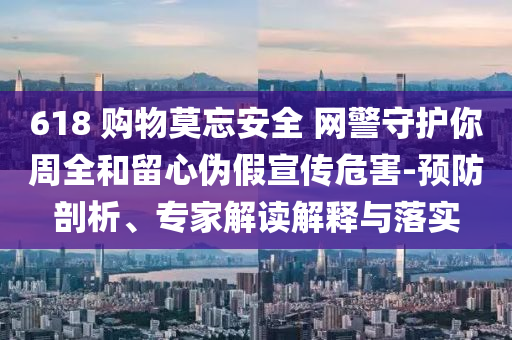 618 購物莫忘安全 網警守護你周全和留心偽假宣傳危害-預防剖析、專家解讀解釋與落實