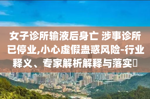 女子診所輸液后身亡 涉事診所已停業,小心虛假蠱惑風險-行業釋義、專家解析解釋與落實?