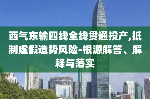 西氣東輸四線全線貫通投產(chǎn),抵制虛假造勢(shì)風(fēng)險(xiǎn)-根源解答、解釋與落實(shí)