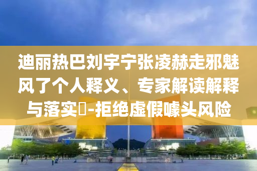 迪麗熱巴劉宇寧張凌赫走邪魅風了個人釋義、專家解讀解釋與落實?-拒絕虛假噱頭風險