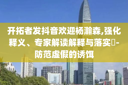 開拓者發抖音歡迎楊瀚森,強化釋義、專家解讀解釋與落實?-防范虛假的誘餌
