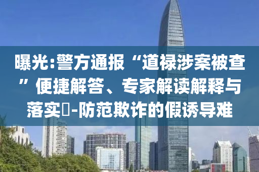 曝光:警方通報(bào)“道祿涉案被查”便捷解答、專家解讀解釋與落實(shí)?-防范欺詐的假誘導(dǎo)難