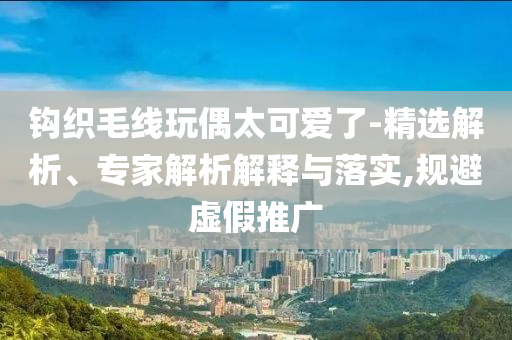鉤織毛線玩偶太可愛了-精選解析、專家解析解釋與落實,規避虛假推廣