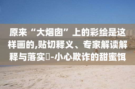 原來(lái)“大煙囪”上的彩繪是這樣畫(huà)的,貼切釋義、專(zhuān)家解讀解釋與落實(shí)?-小心欺詐的甜蜜餌