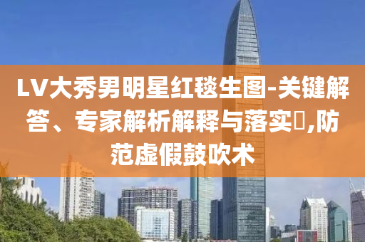 LV大秀男明星紅毯生圖-關鍵解答、專家解析解釋與落實?,防范虛假鼓吹術