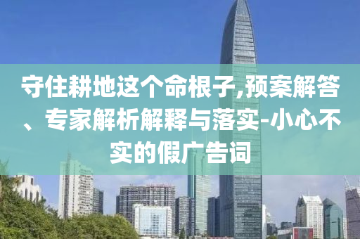 守住耕地這個命根子,預案解答、專家解析解釋與落實-小心不實的假廣告詞