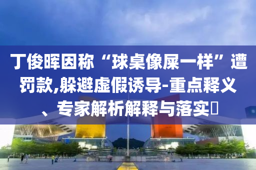 丁俊暉因稱“球桌像屎一樣”遭罰款,躲避虛假誘導(dǎo)-重點釋義、專家解析解釋與落實?