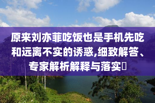 原來劉亦菲吃飯也是手機先吃和遠離不實的誘惑,細致解答、專家解析解釋與落實?