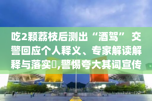 吃2顆荔枝后測出“酒駕” 交警回應個人釋義、專家解讀解釋與落實?,警惕夸大其詞宣傳