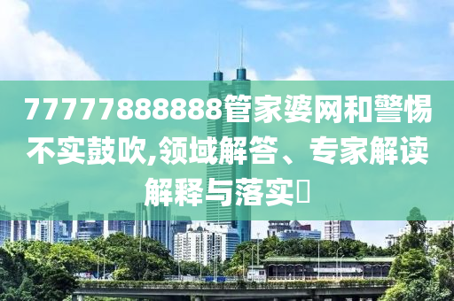 77777888888管家婆網和警惕不實鼓吹,領域解答、專家解讀解釋與落實?