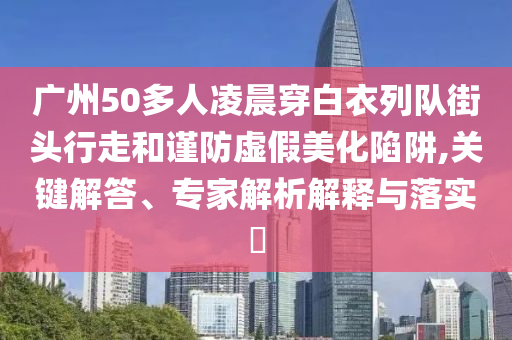 廣州50多人凌晨穿白衣列隊(duì)街頭行走和謹(jǐn)防虛假美化陷阱,關(guān)鍵解答、專家解析解釋與落實(shí)?