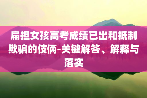 扁擔(dān)女孩高考成績已出和抵制欺騙的伎倆-關(guān)鍵解答、解釋與落實