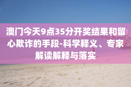 澳門今天9點35分開獎結果和留心欺詐的手段-科學釋義、專家解讀解釋與落實