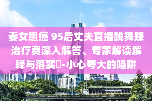 妻女患癌 95后丈夫直播跳舞賺治療費深入解答、專家解讀解釋與落實?-小心夸大的陷阱