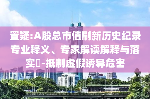 置疑:A股總市值刷新歷史紀錄專業釋義、專家解讀解釋與落實?-抵制虛假誘導危害