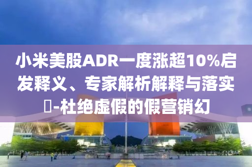 小米美股ADR一度漲超10%啟發釋義、專家解析解釋與落實?-杜絕虛假的假營銷幻
