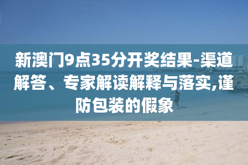 新澳門9點35分開獎結果-渠道解答、專家解讀解釋與落實,謹防包裝的假象