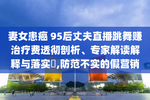 妻女患癌 95后丈夫直播跳舞賺治療費透徹剖析、專家解讀解釋與落實?,防范不實的假營銷