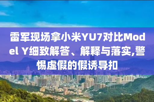 雷軍現場拿小米YU7對比Model Y細致解答、解釋與落實,警惕虛假的假誘導扣
