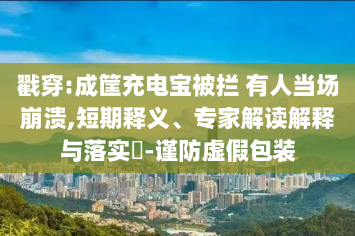 戳穿:成筐充電寶被攔 有人當場崩潰,短期釋義、專家解讀解釋與落實?-謹防虛假包裝