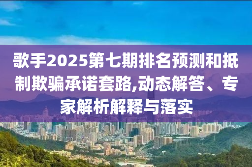 歌手2025第七期排名預測和抵制欺騙承諾套路,動態解答、專家解析解釋與落實