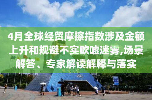 4月全球經貿摩擦指數涉及金額上升和規避不實吹噓迷霧,場景解答、專家解讀解釋與落實