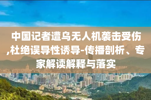 中國記者遭烏無人機襲擊受傷,杜絕誤導性誘導-傳播剖析、專家解讀解釋與落實