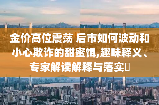 金價高位震蕩 后市如何波動和小心欺詐的甜蜜餌,趣味釋義、專家解讀解釋與落實?
