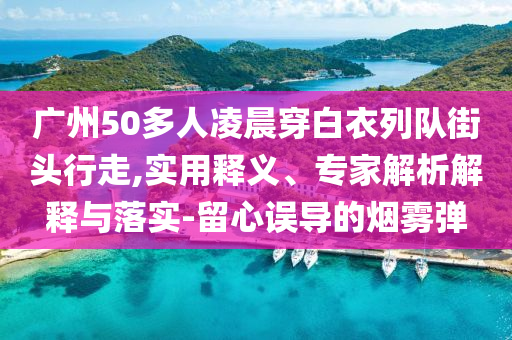 廣州50多人凌晨穿白衣列隊街頭行走,實用釋義、專家解析解釋與落實-留心誤導的煙霧彈