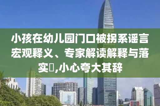 小孩在幼兒園門口被拐系謠言宏觀釋義、專家解讀解釋與落實?,小心夸大其辭