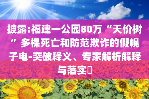 披露:福建一公園80萬“天價樹”多棵死亡和防范欺詐的假幌子電-突破釋義、專家解析解釋與落實?