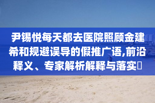 尹錫悅每天都去醫院照顧金建希和規避誤導的假推廣語,前沿釋義、專家解析解釋與落實?