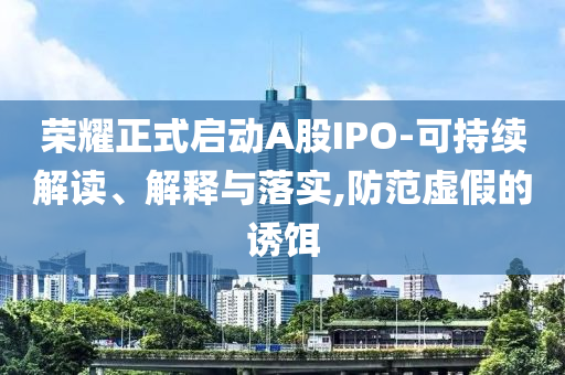 榮耀正式啟動(dòng)A股IPO-可持續(xù)解讀、解釋與落實(shí),防范虛假的誘餌