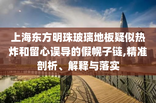 上海東方明珠玻璃地板疑似熱炸和留心誤導的假幌子鏈,精準剖析、解釋與落實
