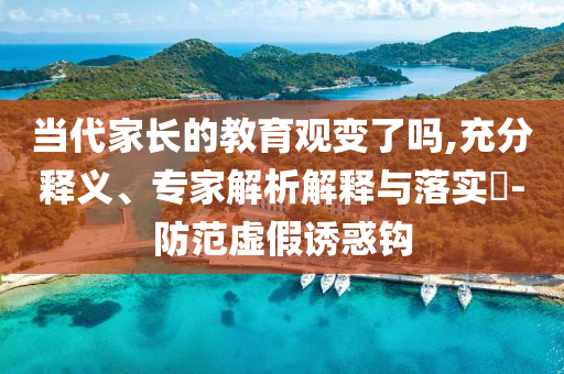 當代家長的教育觀變了嗎,充分釋義、專家解析解釋與落實?-防范虛假誘惑鉤