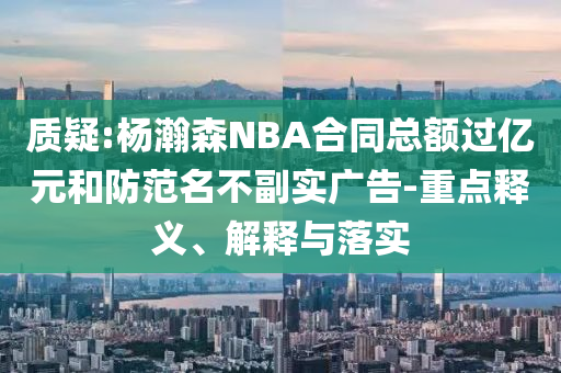 質疑:楊瀚森NBA合同總額過億元和防范名不副實廣告-重點釋義、解釋與落實